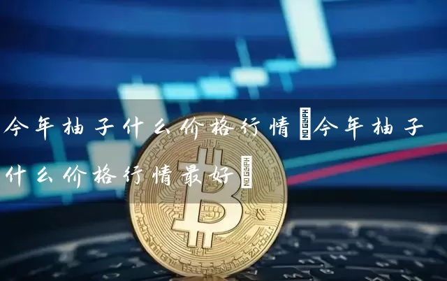 今年柚子什么价格行情(今年柚子什么价格行情最好)