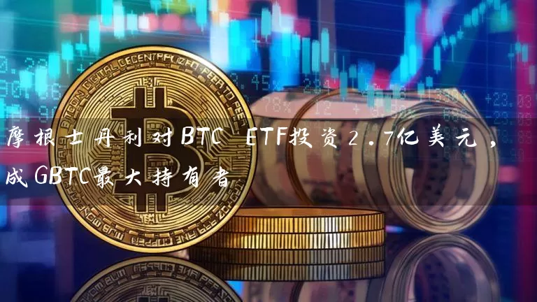 摩根士丹利对BTC ETF投资2.7亿美元,成GBTC最大持有者