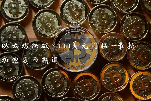 以太坊跌破3000美元门槛-最新加密货币新闻