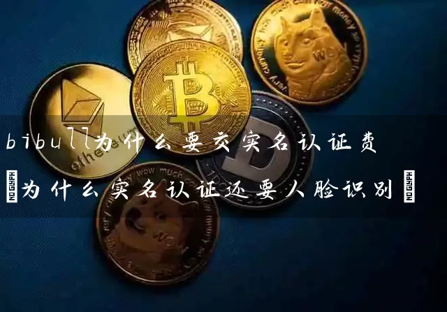 bibull为什么要交实名认证费(为什么实名认证还要人脸识别)