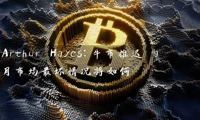 Arthur Hayes：牛市推迟 9月市场最坏情况将如何