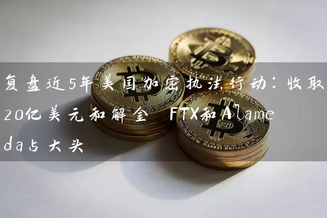 复盘近5年美国加密执法行动：收取近320亿美元和解金 FTX和Alameda占大头