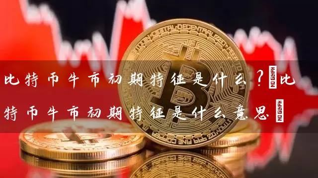 比特币牛市初期特征是什么?(比特币牛市初期特征是什么意思)