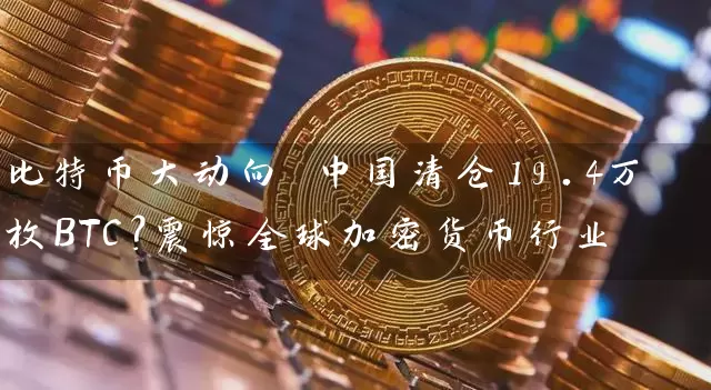 比特币大动向 中国清仓19.4万枚BTC？震惊全球加密货币行业