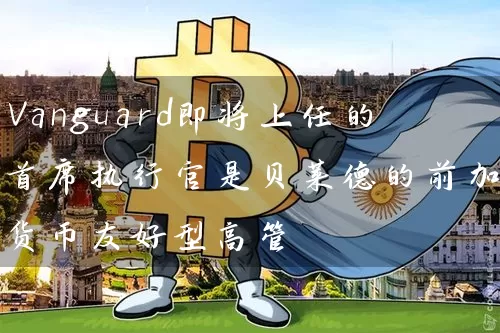 Vanguard即将上任的首席执行官是贝莱德的前加密货币友好型高管