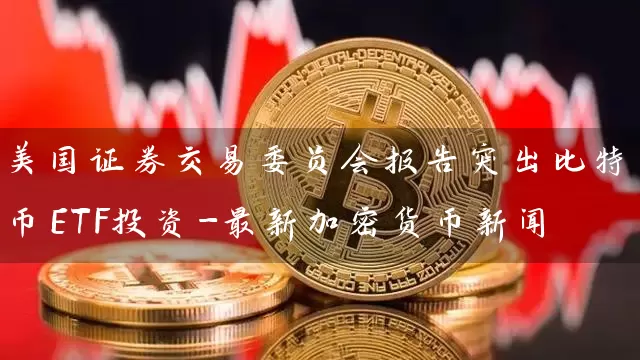 美国证券交易委员会报告突出比特币ETF投资-最新加密货币新闻