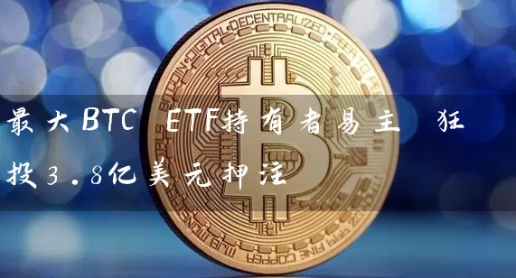 最大BTC ETF持有者易主 狂投3.8亿美元押注