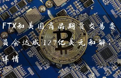 FTX和美国商品期货交易委员会达成127亿美元和解：详情