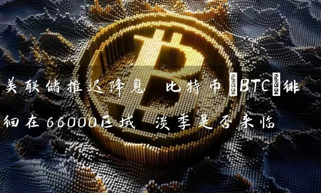 美联储推迟降息 比特币(BTC)徘徊在66000区域 淡季是否来临