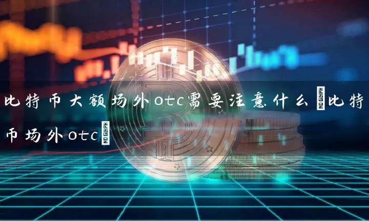 比特币大额场外otc需要注意什么(比特币场外otc)